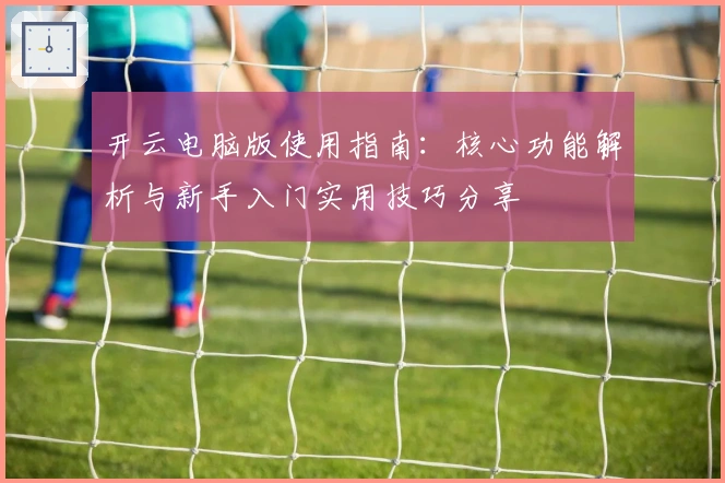 开云电脑版使用指南：核心功能解析与新手入门实用技巧分享
