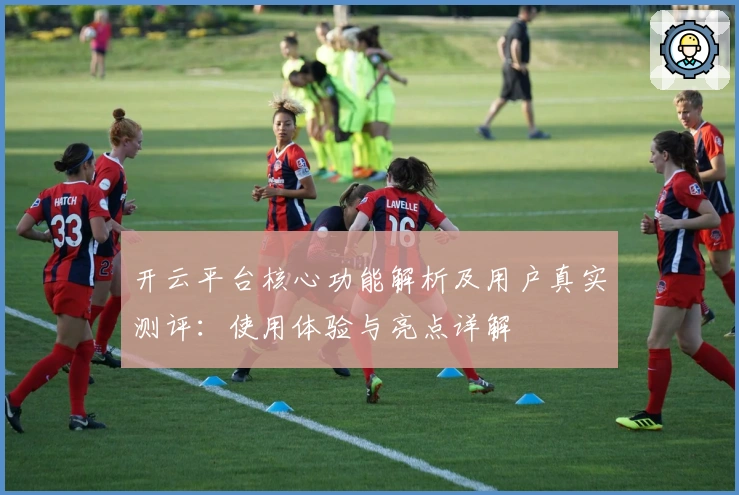 开云平台核心功能解析及用户真实测评：使用体验与亮点详解