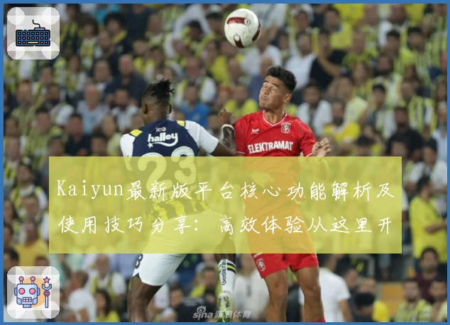 Kaiyun最新版平台核心功能解析及使用技巧分享:高效体验从这里开始